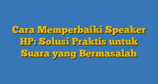 Cara Memperbaiki Speaker HP: Solusi Praktis untuk Suara yang Bermasalah
