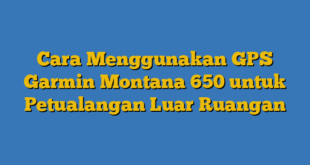 Cara Menggunakan GPS Garmin Montana 650 untuk Petualangan Luar Ruangan